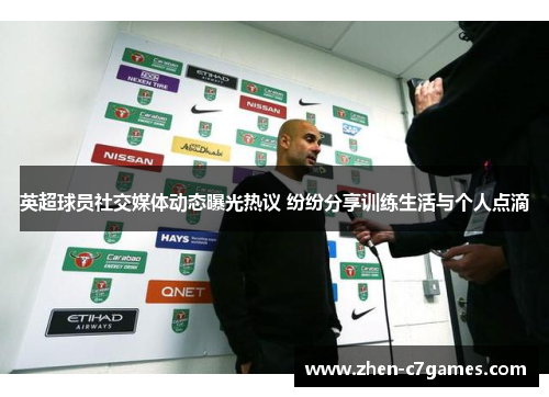 英超球员社交媒体动态曝光热议 纷纷分享训练生活与个人点滴