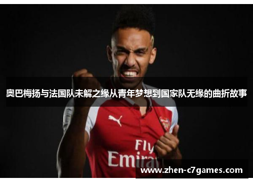 奥巴梅扬与法国队未解之缘从青年梦想到国家队无缘的曲折故事 奥巴梅扬与法国队未解之缘从青年梦想到国家队无缘的曲折故事