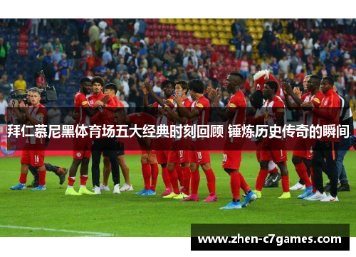 拜仁慕尼黑体育场五大经典时刻回顾 锤炼历史传奇的瞬间