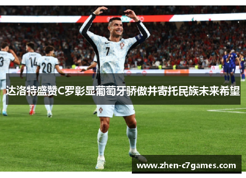 达洛特盛赞C罗彰显葡萄牙骄傲并寄托民族未来希望
