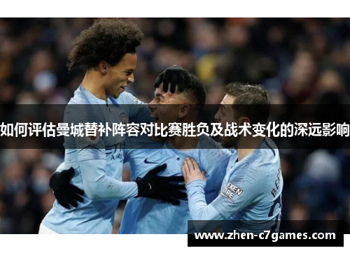 如何评估曼城替补阵容对比赛胜负及战术变化的深远影响 如何评估曼城替补阵容对比赛胜负及战术变化的深远影响