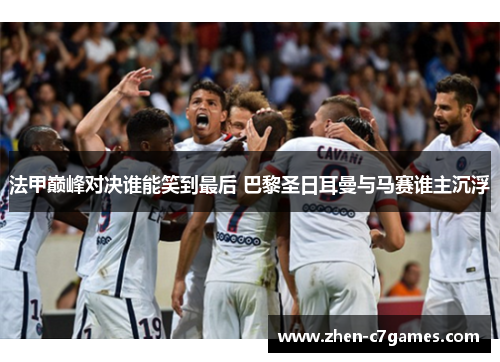 法甲巅峰对决谁能笑到最后 巴黎圣日耳曼与马赛谁主沉浮 法甲巅峰对决谁能笑到最后 巴黎圣日耳曼与马赛谁主沉浮