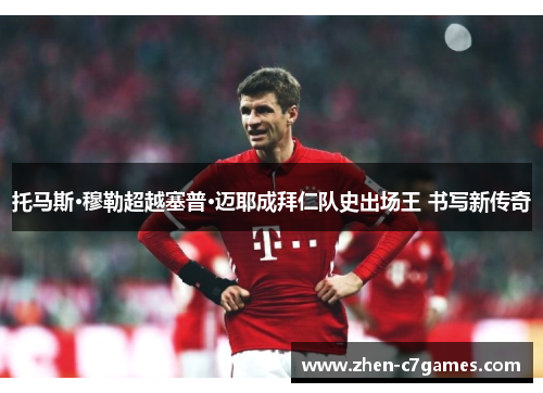 托马斯·穆勒超越塞普·迈耶成拜仁队史出场王 书写新传奇 托马斯·穆勒超越塞普·迈耶成拜仁队史出场王 书写新传奇