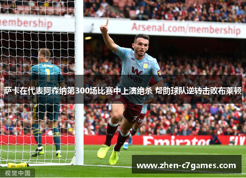 萨卡在代表阿森纳第300场比赛中上演绝杀 帮助球队逆转击败布莱顿 萨卡在代表阿森纳第300场比赛中上演绝杀 帮助球队逆转击败布莱顿
