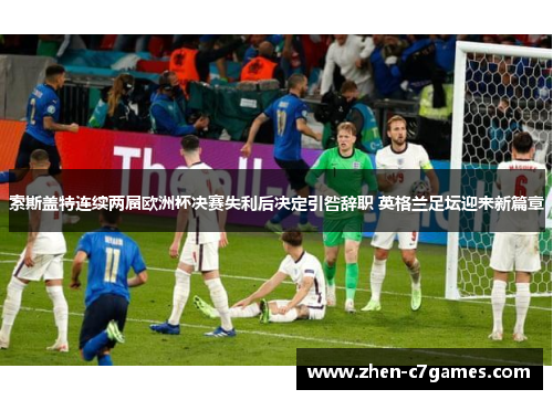 索斯盖特连续两届欧洲杯决赛失利后决定引咎辞职 英格兰足坛迎来新篇章 索斯盖特连续两届欧洲杯决赛失利后决定引咎辞职 英格兰足坛迎来新篇章