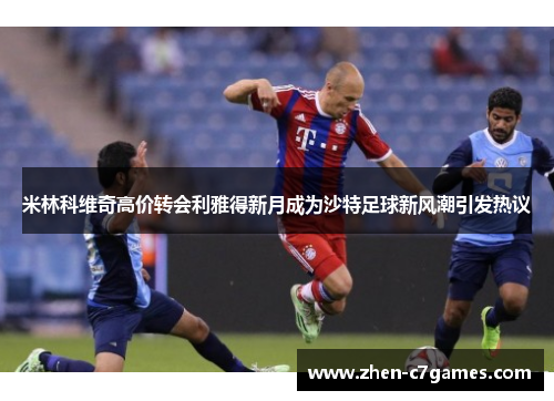 米林科维奇高价转会利雅得新月成为沙特足球新风潮引发热议 米林科维奇高价转会利雅得新月成为沙特足球新风潮引发热议